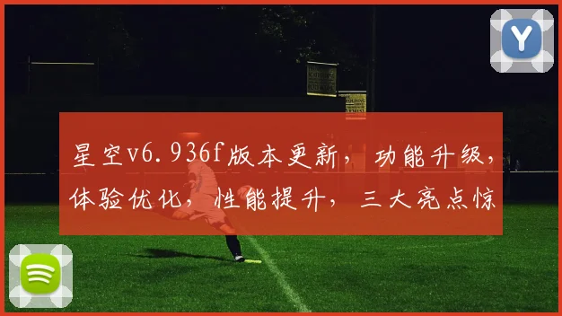 星空v6.936f版本更新，功能升级，体验优化，性能提升，三大亮点惊艳呈现，不容错过