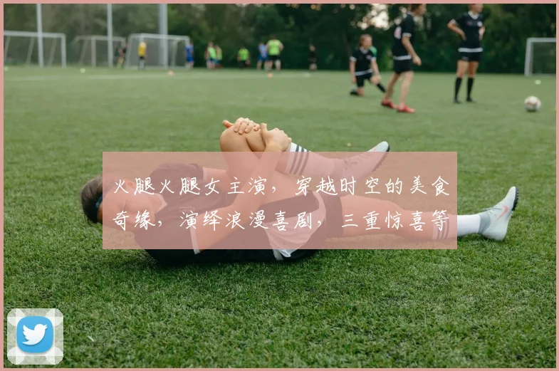 火腿火腿女主演，穿越时空的美食奇缘，演绎浪漫喜剧，三重惊喜等你来发现