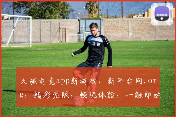 火狐电竞app新游戏，新平台网.org，精彩无限，畅玩体验，一触即达，三大亮点，不容错过
