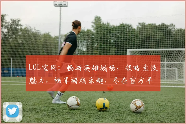 LOL官网：畅游英雄战场，领略竞技魅力，畅享游戏乐趣，尽在官方平台，不容错过