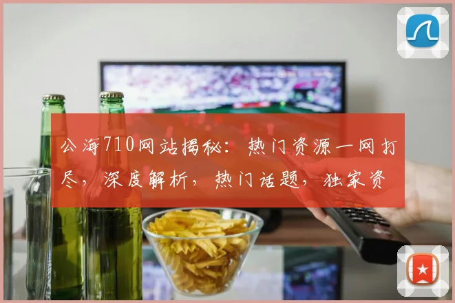 公海710网站揭秘：热门资源一网打尽，深度解析，热门话题，独家资讯，不容错过