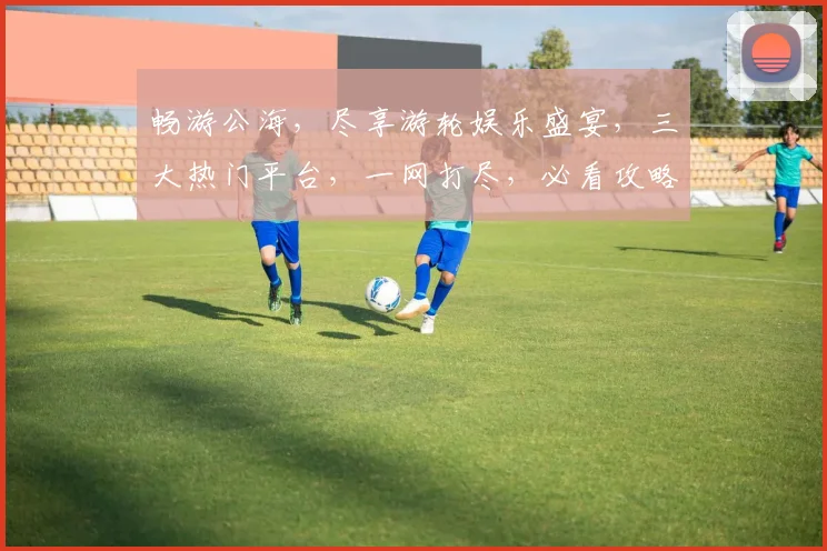 畅游公海，尽享游轮娱乐盛宴，三大热门平台，一网打尽，必看攻略，错过等一年